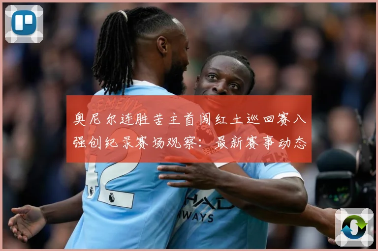 奥尼尔连胜苦主首闯红土巡回赛八强创纪录赛场观察：最新赛事动态与深度分析