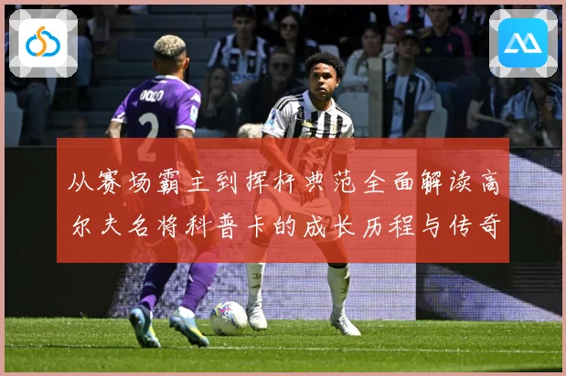 从赛场霸主到挥杆典范全面解读高尔夫名将科普卡的成长历程与传奇成就解析：最新赛事动态与深度分析