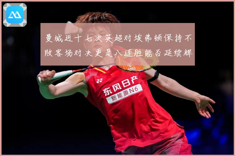 曼城近十七次英超对埃弗顿保持不败客场对决更是八连胜能否延续辉战术观察：最新赛事动态与深度分析