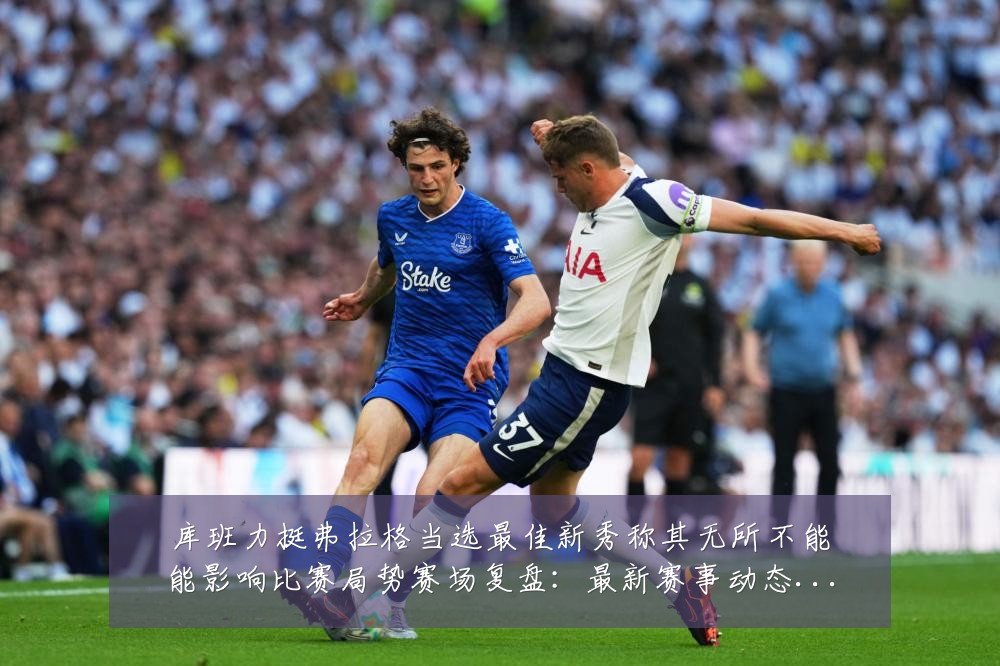 库班力挺弗拉格当选最佳新秀称其无所不能能影响比赛局势赛场复盘:最新赛事动态与深度分析