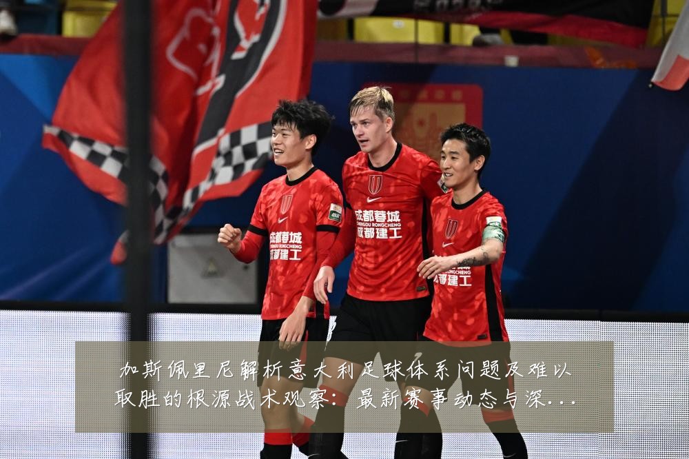加斯佩里尼解析意大利足球体系问题及难以取胜的根源战术观察:最新赛事动态与深度分析