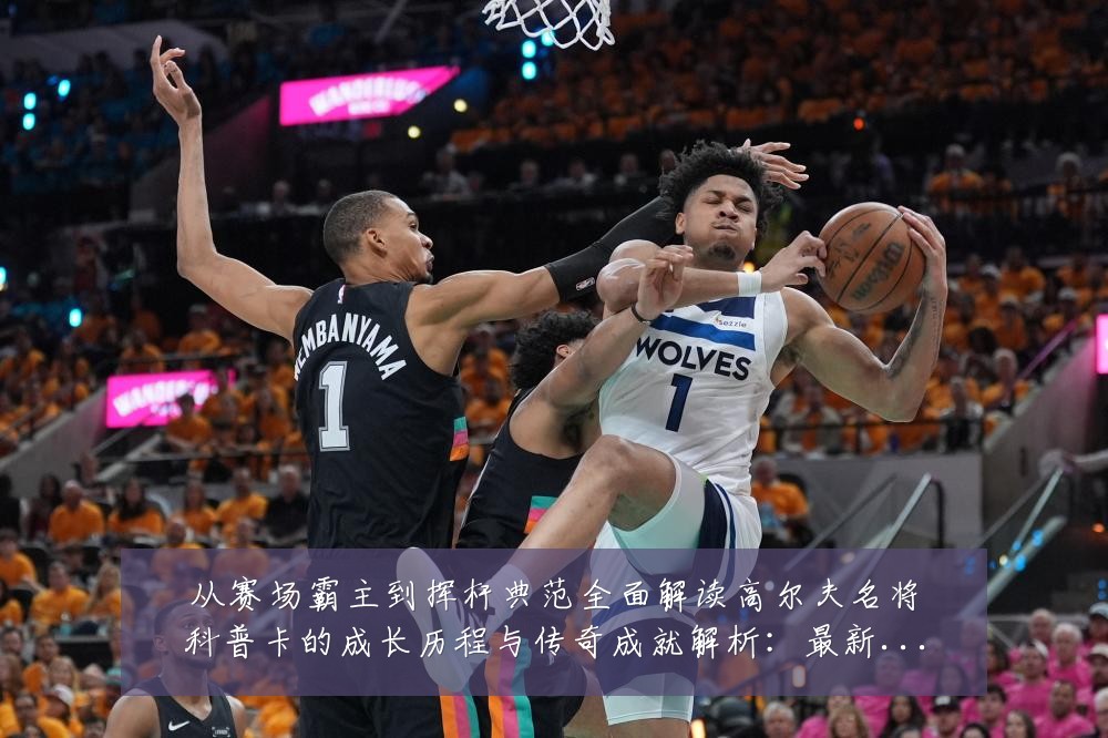 从赛场霸主到挥杆典范全面解读高尔夫名将科普卡的成长历程与传奇成就解析:最新赛事动态与深度分析